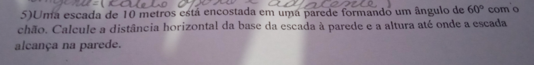 5)Uma escada de 10 metros está encostada em uma parede formando um ângulo de 60° como 
chão. Calcule a distância horizontal da base da escada à parede e a altura até onde a escada 
alcança na parede.