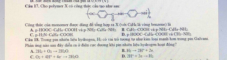 Sực điện động chuẩn của pin là 0,439 (V).
Câu 17. Cho polymer X có công thức cầu tạo như sau:
Công thức của monomer được dùng đề tổng hợp ra X (với C_6H_4 là vòng benzene) là
A. p-HOOC−C₆H₄−COOH và j p-NH_2-C_6H_4-NH_2 B. C_6H_5-COOH và p-NH_2-C_6H_4-NH_2.
C. p-H₂N→ C65 I4−COOH. D. p-HOOC-C_6H_4-COOH à CH_3-NH_2. 
Câu 18. Trong pin nhiên liệu hydrogen, H_2 có vai trò tương tự như kim loại mạnh hơn trong pin Galvani.
Phản ứng nào sau đây diễn ra ở điện cực dương khi pin nhiên liệu hydrogen hoạt động?
A. 2H_2+O_2to 2H_2O. B. H_2to 2H^++2e.
C. O_2+4H^++4e^-to 2H_2O. D. 2H^++2eto H_2.