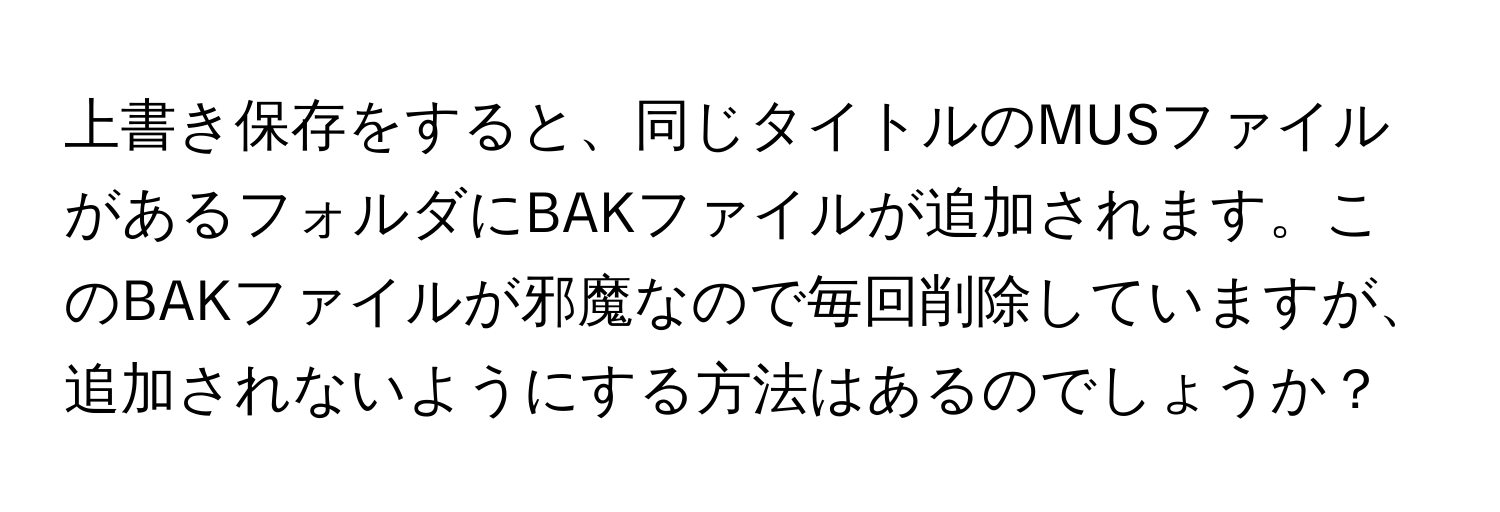 上書き保存をすると、同じタイトルのMUSファイルがあるフォルダにBAKファイルが追加されます。このBAKファイルが邪魔なので毎回削除していますが、追加されないようにする方法はあるのでしょうか？