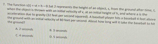 The function s(t)=vt+h-0.5at at 2 represents the height of an object, s, from the ground after time, t,
when the object is thrown with an initial velocity of v, at an initial height of h, and where a is the
acceleration due to gravity (32 feet per second squared). A baseball player hits a baseball 4 feet above
the ground with an initial velocity of 80 feet per second. About how long will it take the baseball to hit
the ground?
A. 2 seconds B. 3 seconds
C. 4 seconds D. 5 seconds