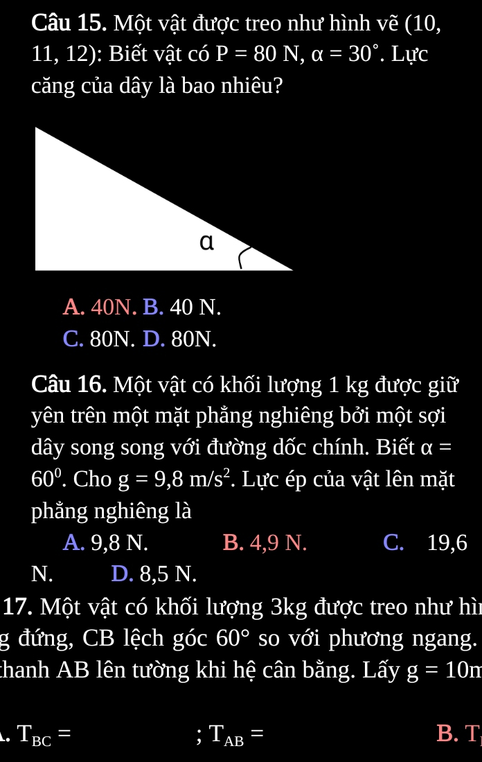 Một vật được treo như hình vẽ (10,
11, 12): Biết vật có P=80N, alpha =30°. Lực
căng của dây là bao nhiêu?
A. 40N. B. 40 N.
C. 80N. D. 80N.
Câu 16. Một vật có khối lượng 1 kg được giữ
yên trên một mặt phẳng nghiêng bởi một sợi
dây song song với đường dốc chính. Biết alpha =
60°. Cho g=9,8m/s^2 *. Lực ép của vật lên mặt
phẳng nghiêng là
A. 9, 8 N. B. 4, 9 N. C. 19, 6
N. D. 8, 5 N.
17. Một vật có khối lượng 3kg được treo như hì
g đứng, CB lệch góc 60° so với phương ngang.
thanh AB lên tường khi hệ cân bằng. Lấy g=10m; T_AB= . T_BC= B. T