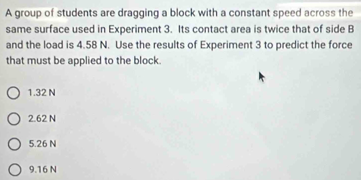 A group of students are dragging a block with a constant speed across the
same surface used in Experiment 3. Its contact area is twice that of side B
and the load is 4.58 N. Use the results of Experiment 3 to predict the force
that must be applied to the block.
1.32 N
2. 62 N
5.26 N
9.16 N