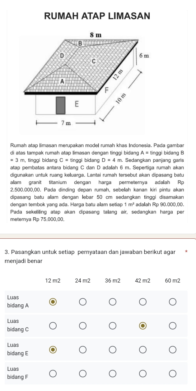 RUMAH ATAP LIMASAN 
Rumah atap limasan merupakan model rumah khas Indonesia. Pada gambar 
di atas tampak rumah atap limasan dengan tinggi bidang A= tinggi bidang B
=3m , tinggi bidang C= tinggi bidang D=4m. Sedangkan panjang garis 
atap pembatas antara bidang C dan D adalah 6 m. Sepertiga rumah akan 
digunakan untuk ruang keluarga. Lantai rumah tersebut akan dipasang batu 
alam granit titanium dengan harga permeternya adalah Rp
2.500.000,00. Pada dinding depan rumah, sebelah kanan kiri pintu akan 
dipasang batu alam dengan lebar 50 cm sedangkan tinggi disamakan 
dengan tembok yang ada. Harga batu alam setiap 1m^2 adalah Rp 90.000,00. 
Pada sekeliling atap akan dipasang talang air, sedangkan harga per 
meternya Rp 75.000,00. 
3. Pasangkan untuk setiap pernyataan dan jawaban berikut agar 
menjadi benar