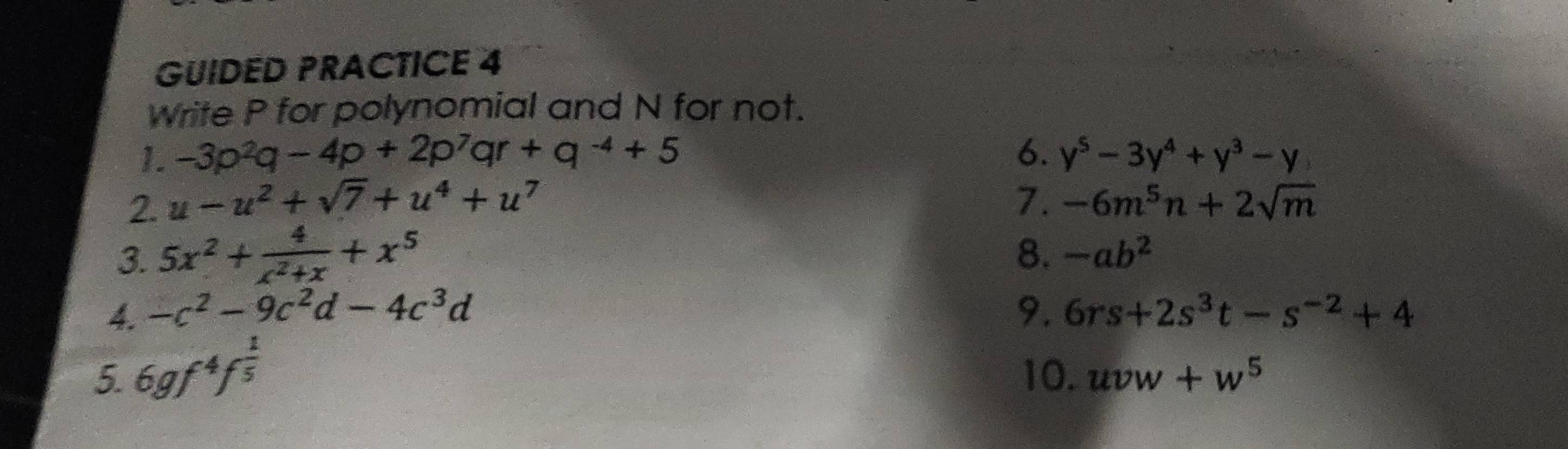 GUIDED PRACTICE 4 
Write P for polynomial and N for not. 
1. -3p^2q-4p+2p^7qr+q^(-4)+5 6. y^5-3y^4+y^3-y
2. u-u^2+sqrt(7)+u^4+u^7 7. -6m^5n+2sqrt(m)
3. 5x^2+ 4/x^2+x +x^5
8. -ab^2
4. -c^2-9c^2d-4c^3d 9. 6rs+2s^3t-s^(-2)+4
5. 6gf^4f^(frac 1)5 10. uvw+w^5