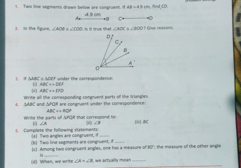 Two line segments drawn below are congruent. If AB=4.9cm , find_ CD.
A 4.9 cm
*B C D
2. In the figure, ∠ AOB=∠ COD Is it true that ∠ AOC≌ ∠ BOD ? Give reasons.
3. If △ ABC≌ △ DEF under the correspondence:
(i) ABCrightarrow DEF
(ii) ABCrightarrow EFD
Write all the corresponding congruent parts of the triangles.
4. △ ABC and △ PQR are congruent under the correspondence:
ABCrightarrow RQP
Write the parts of △ PQR that correspond to: (iii) BC
(1 ∠ A (ii) ∠ B
5. Complete the following statements:
(a) Two angles are congruent, if_
(b) Two line segments are congruent, if_
(c) Among two congruent angles, one has a measure of 80°; the measure of the other angle
is_
(d) When, we write ∠ A=∠ B , we actually mean_