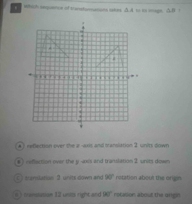 Which sequerce of transformations takes △ A to its image, △ B 1
A ) reflection over the æ -axis and translation 2 units down
B ) reflection over the y-axis and translation 2 units down
c translation 2 units down and 90° rotation about the origin
0 ) translation 12 units right and 90° rotation about the origin