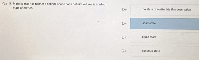 Material that has neither a definite shape nor a definite volume is in which
state of matter? no state of matter fits this description
solid state
liquid state
gaseous state