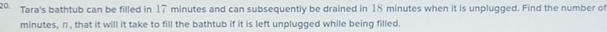 Tara's bathtub can be filled in 17 minutes and can subsequently be drained in 18 minutes when it is unplugged. Find the number of
minutes, n, that it will it take to fill the bathtub if it is left unplugged while being filled.