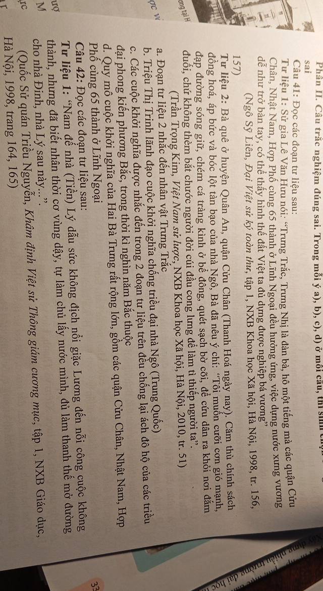 Phân II. Câu trắc nghiệm đúng sai. Trong mỗi ý a), b), c), d) ở môi cầu, thi sih c
sai
Câu 41: Đọc các đoạn tư liệu sau:
Tư liệu 1: Sử gia Lê Văn Hưu nói: “Trưng Trắc, Trưng Nhị là đàn bà, hô một tiếng mà các quận Cửu 2
Chân, Nhật Nam, Hợp Phố cùng 65 thành ở Lĩnh Ngoại đều hưởng ứng, việc dựng nước xưng vương
dể như trở bàn tay, có thể thấy hình thế đất Việt ta đủ dựng được nghiệp bá vương''
Ngô Sỹ Liên, Đại Việt sử ký toàn thư, tập 1, NXB Khoa học Xã hội, Hà Nội, 1998, tr. 156, É D
157)
Tư liệu 2: Bà quê ở huyện Quân An, quận Cửu Chân (Thanh Hoá ngày nay). Căm thù chính sách
đồng hoá, áp bức và bóc lột tàn bạo của nhà Ngô, Bà đã nêu ý chí: “Tôi muốn cưỡi cơn gió mạnh,
đạp đường sóng giữ, chém cá tràng kình ở bể đông, quét sạch bờ cõi, để cứu dân ra khỏi nơi đắm
ơng tại H đuối, chứ không thèm bắt chước người đời cúi đầu cong lưng để làm tì thiếp người ta”.
(Trần Trọng Kim, Việt Nam sử lược, NXB Khoa học Xã hội, Hà Nội, 2010, tr. 51)
a. Đoạn tư liệu 2 nhắc đến nhân vật Trưng Trắc
σc ν
b. Triệu Thị Trinh lãnh đạo cuộc khởị nghĩa chống triều đại nhà Ngô (Trung Quốc)
c. Các cuộc khởi nghĩa được nhắc đến trong 2 đoạn tư liệu trên đều chống lại ách đô hộ của các triều
đại phong kiến phương Bắc, trong thời kì nghìn năm Bắc thuộc
d. Quy mô cuộc khởi nghĩa của Hai Bà Trưng rất rộng lớn, gồm các quận Cửu Chân, Nhật Nam, Hợp
Phố cùng 65 thành ở Lĩnh Ngoại
Câu 42: Đọc các đoạn tư liệu sau: 33
Tư liệu 1: “Nam đế nhà (Tiền) Lý dẫu sức không địch nổi giặc Lương đến nỗi công cuộc không
ượ thành, nhưng đã biết nhân thời cơ vùng dậy, tự làm chủ lấy nước mình, đủ làm thanh thế mở đường
M  cho nhà Đinh, nhà Lý sau này....
IC (Quốc Sử quán Triều Nguyễn, Khâm định Việt sử Thông giám cương mục, tập 1, NXB Giáo dục,
r  Hà Nội, 1998, trang 164, 165)