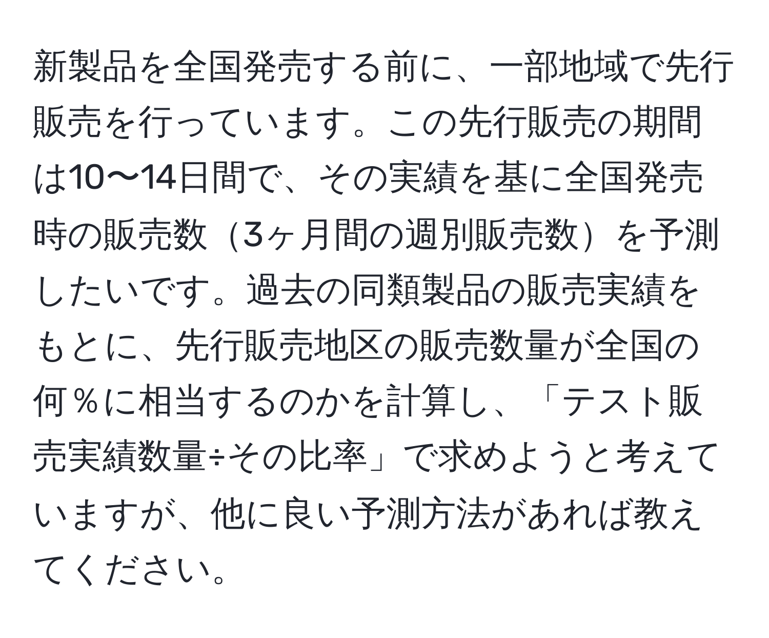 新製品を全国発売する前に、一部地域で先行販売を行っています。この先行販売の期間は10〜14日間で、その実績を基に全国発売時の販売数3ヶ月間の週別販売数を予測したいです。過去の同類製品の販売実績をもとに、先行販売地区の販売数量が全国の何％に相当するのかを計算し、「テスト販売実績数量÷その比率」で求めようと考えていますが、他に良い予測方法があれば教えてください。