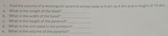 Find the volume of a rectangular pyramid whose base is 6 dm by 4 dm and a height of 10 dm. 
a. What is the length of the base?_ 
b. What is the width of the base?_ 
c. What is the height of the pyramid?_ 
d. What is the unit used in the problem?_ 
e. What is the volume of the pyramid?_