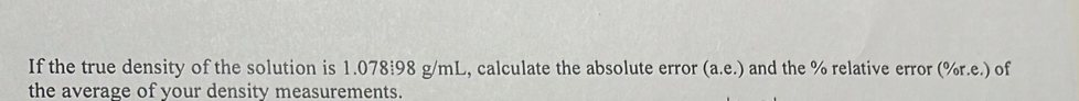 If the true density of the solution is 1.078!98 g/mL, calculate the absolute error (a.e.) and the % relative error (% r.e.) of 
the average of your density measurements.