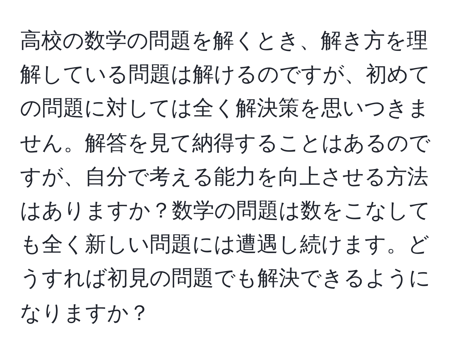 高校の数学の問題を解くとき、解き方を理解している問題は解けるのですが、初めての問題に対しては全く解決策を思いつきません。解答を見て納得することはあるのですが、自分で考える能力を向上させる方法はありますか？数学の問題は数をこなしても全く新しい問題には遭遇し続けます。どうすれば初見の問題でも解決できるようになりますか？