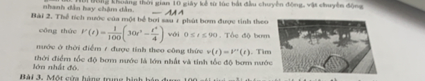 nhanh đần hay chậm dần. Mời Đông khoảng thời gian 10 giây kế từ lúc bắt đầu chuyến động, vật chuyên động 
Bài 2. Thể tích nước của một bể bơi sau 7 phút bơm được tỉnh theo 
công thức V(t)= 1/100 (30t^3- t^4/4 ) với 0≤ t≤ 90. Tốc độ bơm 
nước ở thời điểm / được tính theo công thức v(t)=V'(t). Tim 
thời điểm tốc độ bơm nước là lớn nhất và tỉnh tốc độ bơm nước 
lớn nhất đó. 
Bài 3. Một cửa hàng trưg hình h