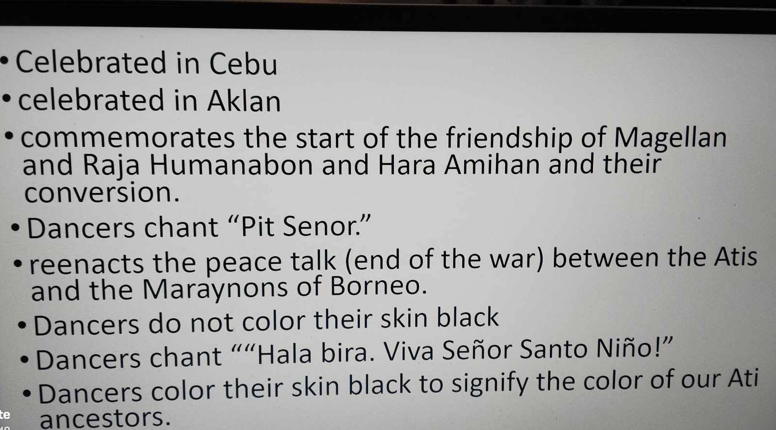 Celebrated in Cebu 
celebrated in Aklan 
commemorates the start of the friendship of Magellan 
and Raja Humanabon and Hara Amihan and their 
conversion. 
Dancers chant “Pit Senor.” 
reenacts the peace talk (end of the war) between the Atis 
and the Maraynons of Borneo. 
Dancers do not color their skin black 
Dancers chant ““Hala bira. Viva Señor Santo Niño!” 
Dancers color their skin black to signify the color of our Ati 
te ancestors.