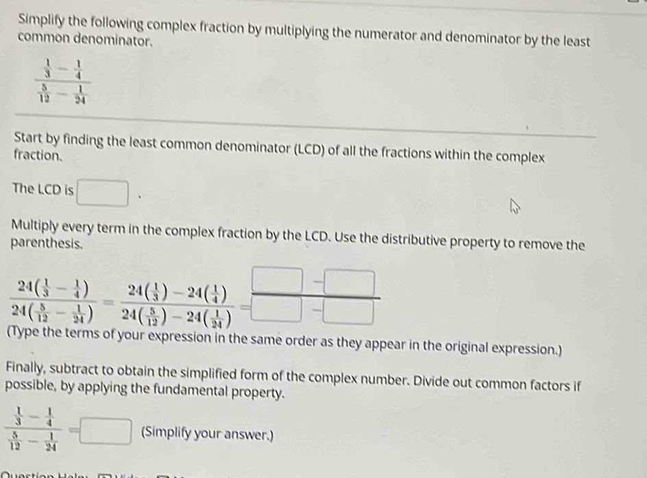 Simplify the following complex fraction by multiplying the numerator and denominator by the least 
common denominator.
frac  1/3 - 1/4  5/12 - 1/24 
Start by finding the least common denominator (LCD) of all the fractions within the complex 
fraction. 
The LCD is □. 
Multiply every term in the complex fraction by the LCD. Use the distributive property to remove the 
parenthesis.
frac 24( 1/3 - 1/4 )24( 5/12 - 1/24 )=frac 24( 1/3 )-24( 1/4 )24( 5/12 )-24( 1/34 )= (□ -□ )/□ -□  
(Type the terms of your expression in the same order as they appear in the original expression.) 
Finally, subtract to obtain the simplified form of the complex number. Divide out common factors if 
possible, by applying the fundamental property.
frac  1/3 - 1/4  5/12 - 1/24 =□ (Simplify your answer.)