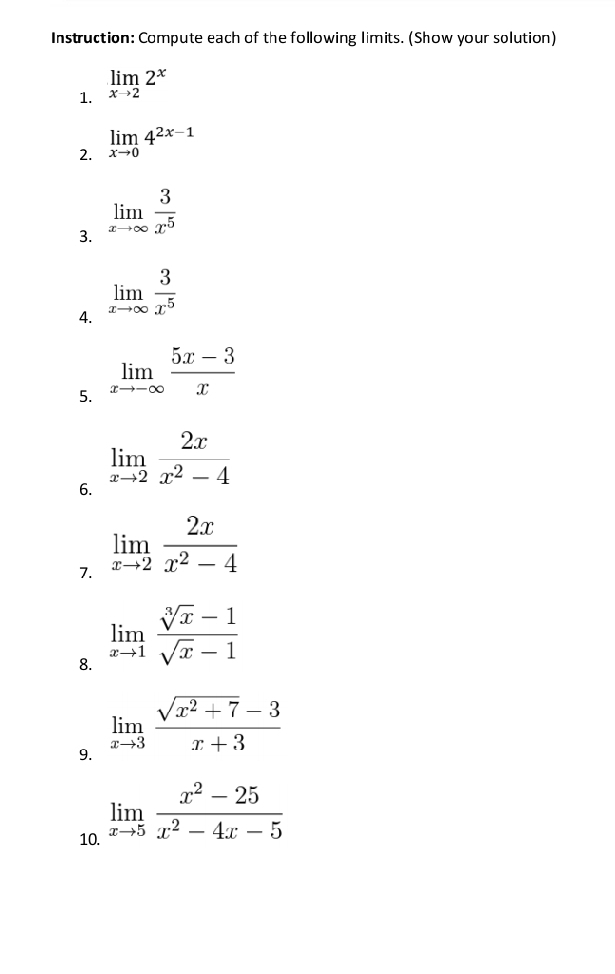 Instruction: Compute each of the following limits. (Show your solution) 
1. limlimits _xto 22^x
2. limlimits _xto 04^(2x-1)
3. limlimits _xto ∈fty  3/x^5 
4. limlimits _xto ∈fty  3/x^5 
5. limlimits _xto -∈fty  (5x-3)/x 
6. limlimits _xto 2 2x/x^2-4 
7. limlimits _xto 2 2x/x^2-4 
8. limlimits _xto 1 (sqrt[3](x)-1)/sqrt(x)-1 
9. limlimits _xto 3 (sqrt(x^2+7)-3)/x+3 
10. limlimits _xto 5 (x^2-25)/x^2-4x-5 