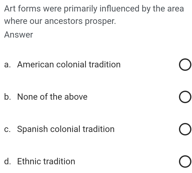 Art forms were primarily influenced by the area
where our ancestors prosper.
Answer
a. American colonial tradition
b. None of the above
c. Spanish colonial tradition
d. Ethnic tradition