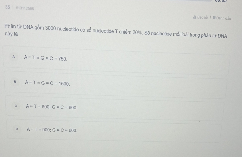 35 | #13112568 Báo lỗi | Đánh dấu
Phân tử DNA gồm 3000 nucleotide có số nucleotide T chiếm 20%. Số nucleotide mỗi loài trong phân tử DNA
này là
A A=T=G=C=750.
B A=T=G=C=1500.
C A=T=600; G=C=900.
D A=T=900; G=C=600.
