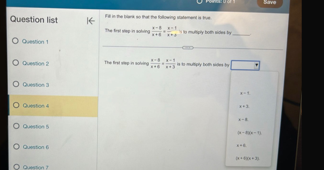 Save
Question list
Fill in the blank so that the following statement is true.
The first step in solving  (x-8)/x+6 = (x-1)/x+3  is to multiply both sides by_ .
Question 1
Question 2 The first step in solving  (x-8)/x+6 = (x-1)/x+3  is to multiply both sides by
Question 3
x-1. 
Question 4
x+3.
x-8. 
Question 5
(x-8)(x-1). 
Question 6
x+6.
(x+6)(x+3). 
Question 7