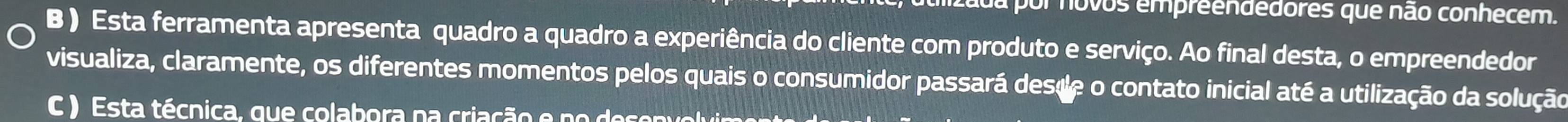 da por novos empreendedores que não conhecem. 
B ) Esta ferramenta apresenta quadro a quadro a experiência do cliente com produto e serviço. Ao final desta, o empreendedor 
visualiza, claramente, os diferentes momentos pelos quais o consumidor passará desde o contato inicial até a utilização da solução 
C ) Esta técnica, que colabora na criação e no desenvolvin