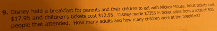 Disney held a breakfast for parents and their children to eat with Mickey Mouse. Adult tickets cost
$17.95 and children's tickets cost $12.95. Disney made $7355 in ticket sales from a total of 500
people that attended. How many adults and how many children were at the breakfast?