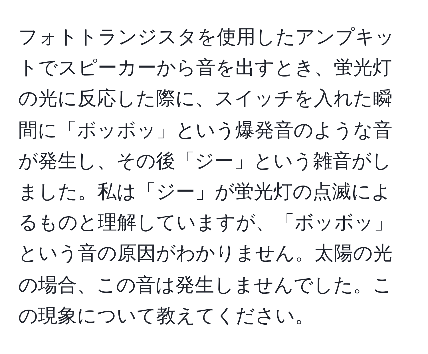 フォトトランジスタを使用したアンプキットでスピーカーから音を出すとき、蛍光灯の光に反応した際に、スイッチを入れた瞬間に「ボッボッ」という爆発音のような音が発生し、その後「ジー」という雑音がしました。私は「ジー」が蛍光灯の点滅によるものと理解していますが、「ボッボッ」という音の原因がわかりません。太陽の光の場合、この音は発生しませんでした。この現象について教えてください。