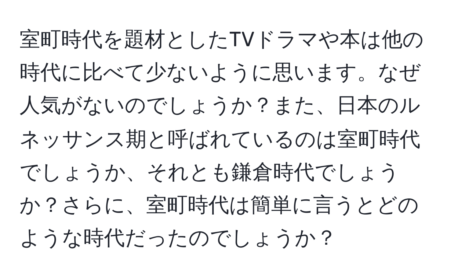 室町時代を題材としたTVドラマや本は他の時代に比べて少ないように思います。なぜ人気がないのでしょうか？また、日本のルネッサンス期と呼ばれているのは室町時代でしょうか、それとも鎌倉時代でしょうか？さらに、室町時代は簡単に言うとどのような時代だったのでしょうか？