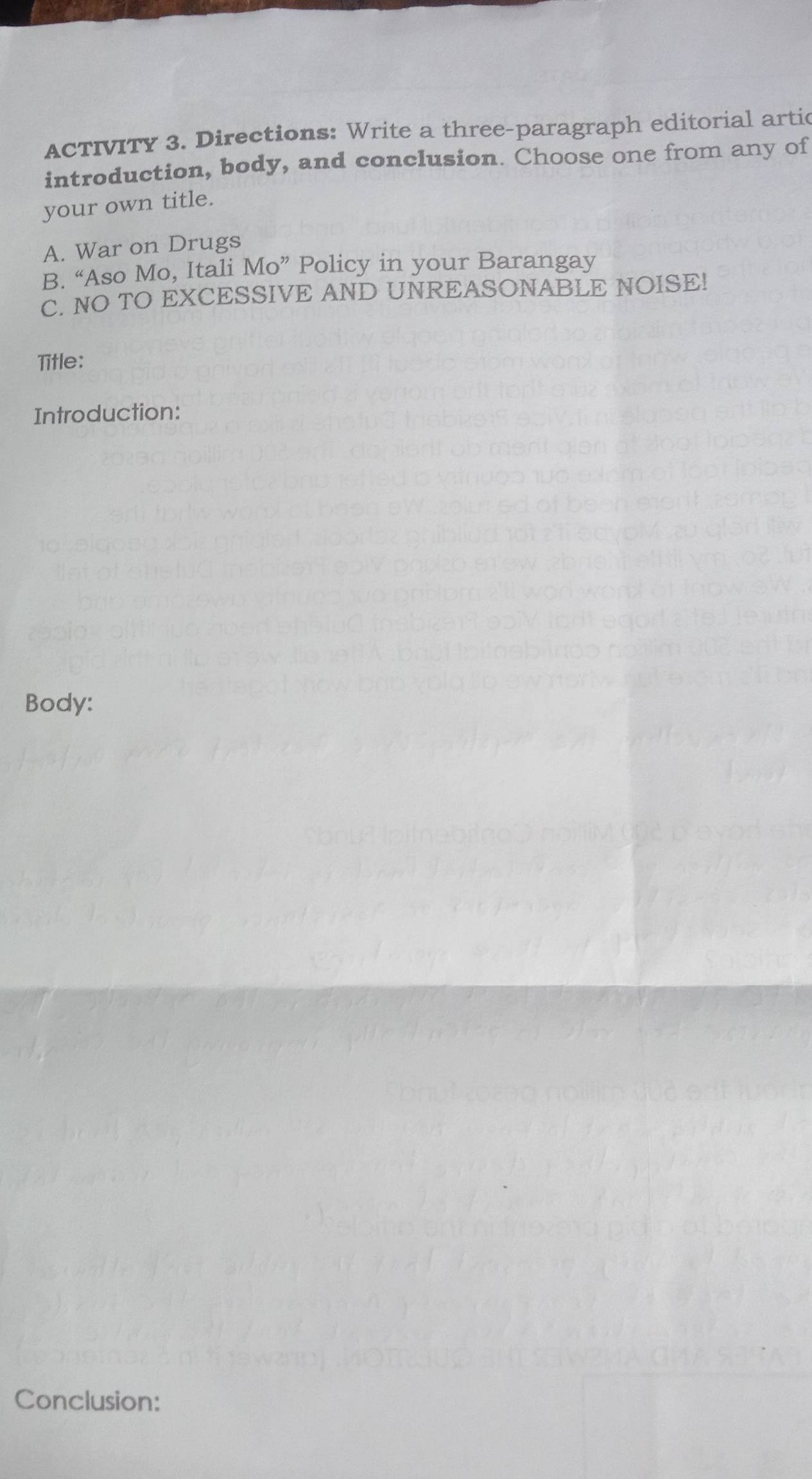 ACTIVITY 3. Directions: Write a three-paragraph editorial artic 
introduction, body, and conclusion. Choose one from any of 
your own title. 
A. War on Drugs 
B. “Aso Mo, Itali Mo” Policy in your Barangay 
C. NO TO EXCESSIVE AND UNREASONABLE NOISE! 
Title: 
Introduction: 
Body: 
Conclusion: