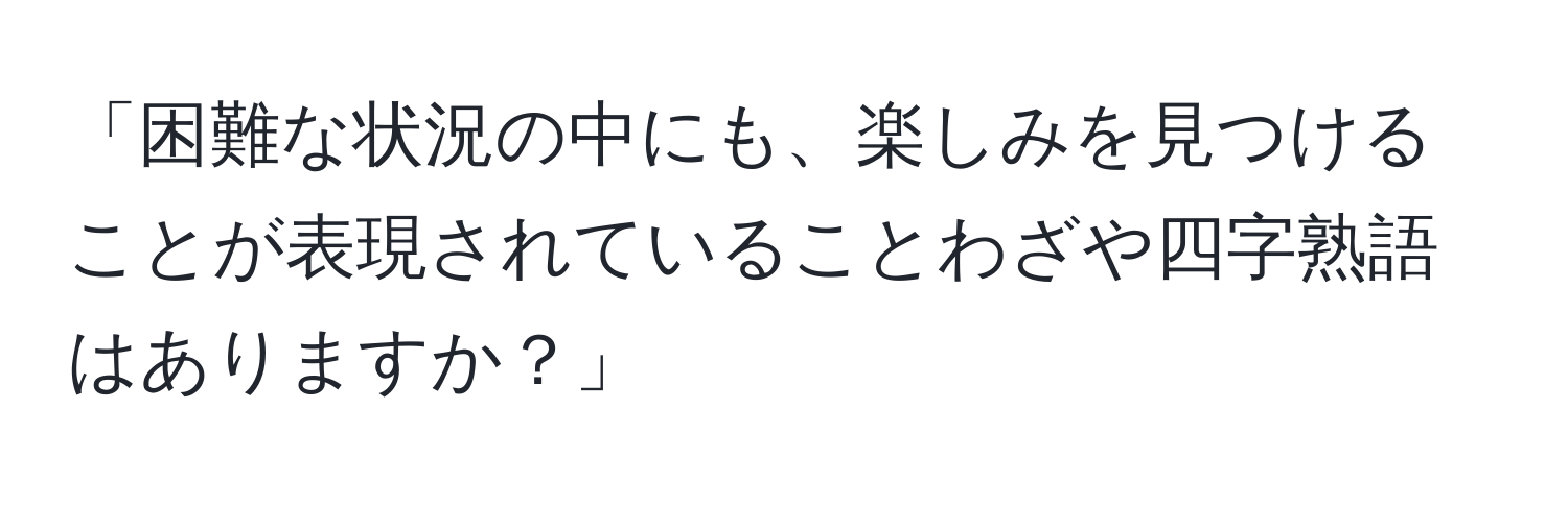 「困難な状況の中にも、楽しみを見つけることが表現されていることわざや四字熟語はありますか？」