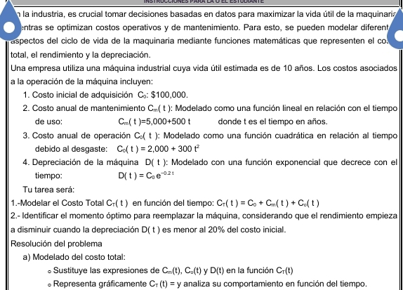 En la industria, es crucial tomar decisiones basadas en datos para maximizar la vida útil de la maquinaria
entras se optimizan costos operativos y de mantenimiento. Para esto, se pueden modelar diferent
aspectos del ciclo de vida de la maquinaria mediante funciones matemáticas que representen el co
total, el rendimiento y la depreciación.
Una empresa utiliza una máquina industrial cuya vida útil estimada es de 10 años. Los costos asociados
a la operación de la máquina incluyen:
1. Costo inicial de adquisición C: $100,000.
2. Costo anual de mantenimiento C_m(t) : Modelado como una función lineal en relación con el tiempo
de uso: C_m(t)=5,000+500t donde t es el tiempo en años.
3. Costo anual de operación C_0(t) : Modelado como una función cuadrática en relación al tiempo
debido al desgaste: C_0(t)=2,000+300t^2
4. Depreciación de la máquina D(t) : Modelado con una función exponencial que decrece con el
tiempo: D(t)=C_0e^(-0.2t)
Tu tarea será:
1.-Modelar el Costo Total C_T(t) en función del tiempo: C_T(t)=C_0+C_m(t)+C_o(t)
2.- Identificar el momento óptimo para reemplazar la máquina, considerando que el rendimiento empieza
a disminuir cuando la depreciación D(t) es menor al 20% del costo inicial.
Resolución del problema
a) Modelado del costo total:
。Sustituye las expresiones de C_m(t),C_o(t) D(t) en la función C_T(t)
* Representa gráficamente C_T(t)=y analiza su comportamiento en función del tiempo.