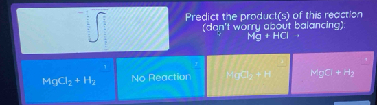 Predict the product(s) of this reaction
(don't worry about balancing)
Mg+HClto
4
1
2
MgCl_2+H_2 No Reaction Mogq_2+H MgCl+H_2