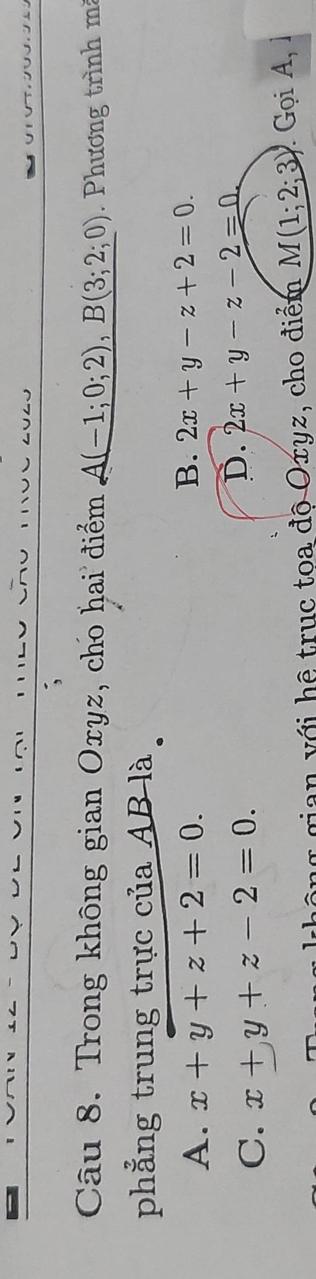 Trong không gian Oxyz, cho hai điểm A(-1;0;2), B(3;2;0) Phương trình mà
phẳng trung trực của AB là
A. x+y+z+2=0.
B. 2x+y-z+2=0.
C. x+y+z-2=0.
D. 2x+y-z-2=0
gian với hệ trục toa độ Oxyz, cho điểm M(1;2;3) Gọi A,