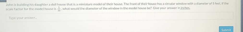 John is building his daughter a doll house that is a miniature model of their house. The front of their house has a circular window with a diameter of 5 feet. If the 
scale factor for the model house is  1/30  , what would the diameter of the window in the model house be? Give your answer in inches. 
Type your answer... 
Submit