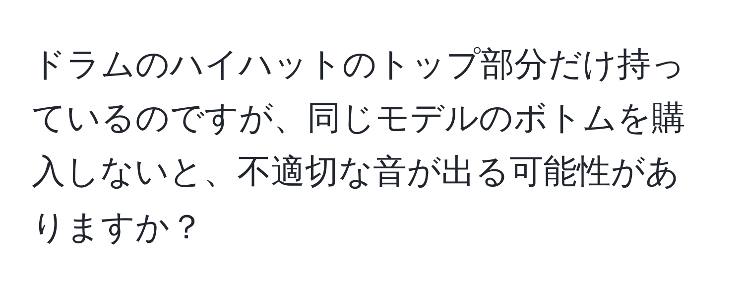 ドラムのハイハットのトップ部分だけ持っているのですが、同じモデルのボトムを購入しないと、不適切な音が出る可能性がありますか？