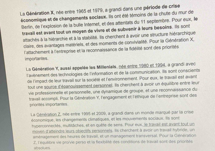 La Génération X, née entre 1965 et 1979, a grandi dans une période de crise
économique et de changements sociaux. Ils ont été témoins de la chute du mur de
Berlin, de l'explosion de la bulle Internet, et des attentats du 11 septembre. Pour eux, Ie
travail est avant tout un moyen de vivre et de subvenir à leurs besoins. Ils sont
attachés à la hiérarchie et à la stabilité. Ils cherchent à avoir une structure hiérarchique
claire, des avantages matériels, et des moments de convivialité. Pour la Génération X,
l'attachement à l'entreprise et la reconnaissance de la fidélité sont des priorités
importantes.
La Génération Y, aussi appelée les Millenials, née entre 1980 et 1994, a grandi avec
l'avènement des technologies de l'information et de la communication. Ils sont conscients
de l'impact de leur travail sur la société et l'environnement. Pour eux, le travail est avant
tout une source d'épanouissement personnel. Ils cherchent à avoir un équilibre entre leur
vie professionnelle et personnelle, une dynamique de groupe, et une reconnaissance du
travail accompli. Pour la Génération Y, l'engagement et l'éthique de l'entreprise sont des
priorités importantes.
La Génération Z, née entre 1995 et 2009, a grandi dans un monde marqué par la crise
économique, les changements climatiques, et les mouvements sociaux. Ils sont
hyperconnectés, multitâches, et en quête de sens. Pour eux, le travail est avant tout un
moyen d'atteindre leurs objectifs personnels. IIs cherchent à avoir un travail hybride, un
aménagement des heures de travail, et un management transversal. Pour la Génération
Z, l'équilibre vie pro/vie perso et la flexibilité des conditions de travail sont des priorités
absolues