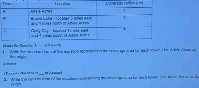 (Score for Question 1: _of 3 points) 
1. Write the standard form of the equation representing the coverage area for each tower. Use Adele Acres as 
the origin. 
Answer: 
(Score for Question 2:_ of 3 points) 
2. Write the general form of the equation representing the coverage area for each tower. Use Adele Acres as th 
origin.