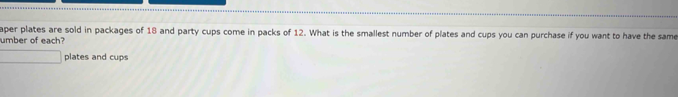 aper plates are sold in packages of 18 and party cups come in packs of 12. What is the smallest number of plates and cups you can purchase if you want to have the same 
umber of each? 
plates and cups