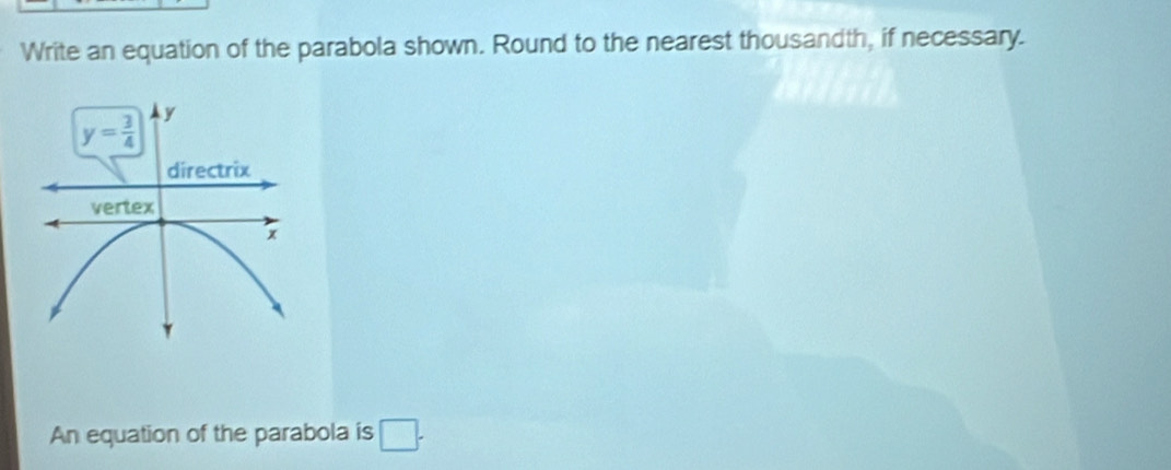 Write an equation of the parabola shown. Round to the nearest thousandth, if necessary.
y= 3/4  y
directrix
vertex
x
An equation of the parabola is □ .