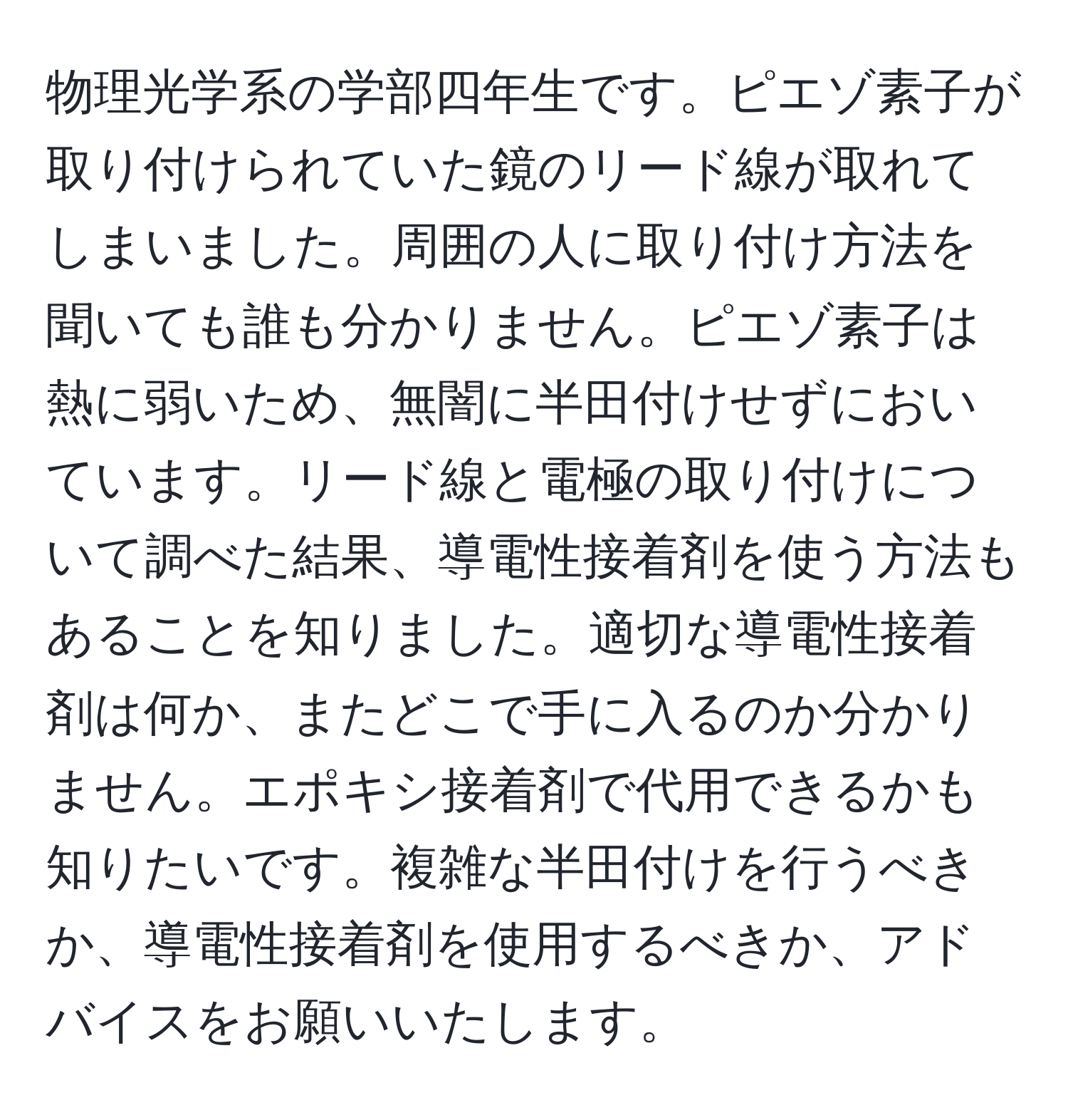 物理光学系の学部四年生です。ピエゾ素子が取り付けられていた鏡のリード線が取れてしまいました。周囲の人に取り付け方法を聞いても誰も分かりません。ピエゾ素子は熱に弱いため、無闇に半田付けせずにおいています。リード線と電極の取り付けについて調べた結果、導電性接着剤を使う方法もあることを知りました。適切な導電性接着剤は何か、またどこで手に入るのか分かりません。エポキシ接着剤で代用できるかも知りたいです。複雑な半田付けを行うべきか、導電性接着剤を使用するべきか、アドバイスをお願いいたします。