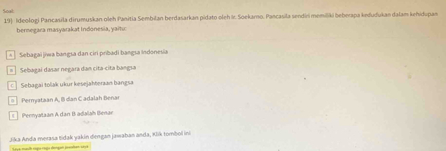 Soal:
19) Ideologi Pancasila dirumuskan oleh Panitia Sembilan berdasarkan pidato oleh Ir. Soekarno. Pancasila sendiri memiliki beberapa kedudukan dalam kehidupan
bernegara masyarakat Indonesia, yaitu:
* Sebagai jiwa bangsa dan ciri pribadi bangsa Indonesia
≡ Sebagai dasar negara dan cita-cita bangsa
c Sebagai tolak ukur kesejahteraan bangsa
Pernyataan A, B dan C adalah Benar
Pernyataan A dan B adalah Benar
Jika Anda merasa tidak yakin dengan jawaban anda, Klik tombol ini
Saya masih raga rsgu dengan jawaban saya