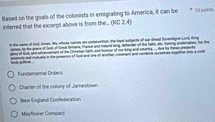 Based on the goals of the colonists in emigrating to America, it can be * 10 points
inferred that the excerpt above is from the... (KC 2.4)
In the name of God, Amen. We, whose names are underwritten, the loyal subjects of our dread Sovereigne Lord, King
James, by the grace of God, of Great Britaine, France and Ireland king, defender of the faith, etc. having undertaken, for the
glory of God, and advancement of the Christian faith, and honour of our king and country, .., doe by these presents
solemnly and mutually in the presence of God and one of another, covenant and combine ourselves together into a civill
body politick...
Fundamental Orders
Charter of the colony of Jamestown
New England Confederation
Mayflower Compact