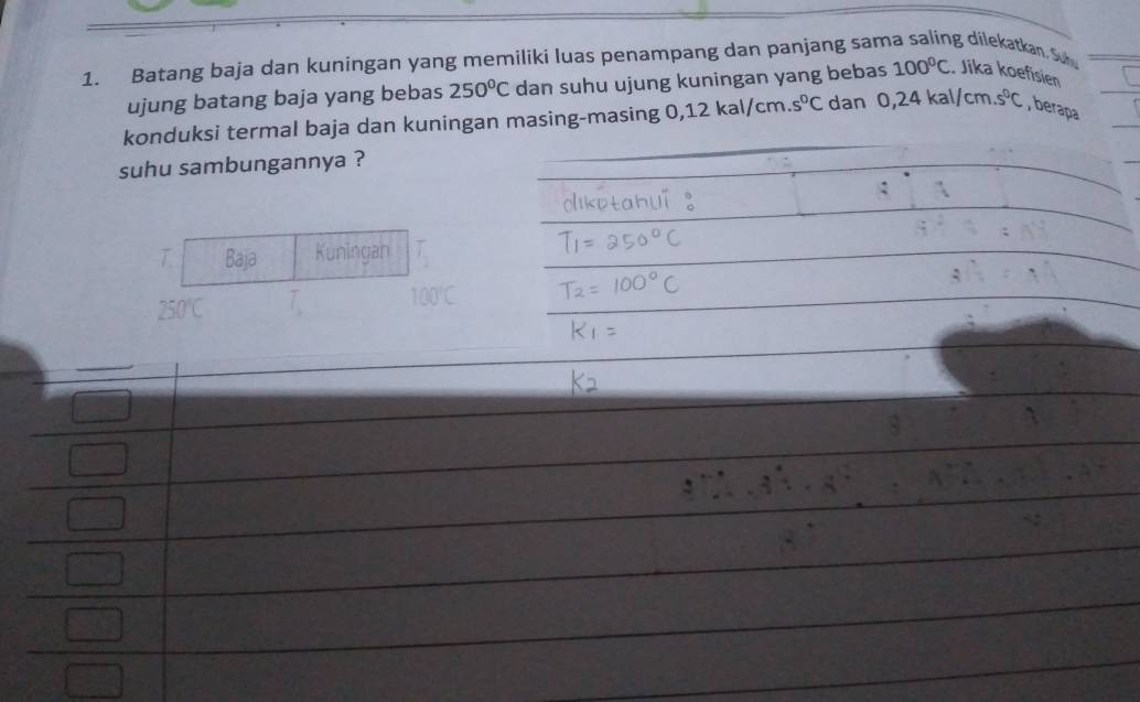 Batang baja dan kuningan yang memiliki luas penampang dan panjang sama saling dilekatkan. Su 
ujung batang baja yang bebas 250°C dan suhu ujung kuningan yang bebas 100°C Jika koefisien 
konduksi termal baja dan kuningan masing-masing 0,12 kal/cm .s^0C dan 0,24kal/cm.s^0C , berapa 
suhu sambungannya ? 
T Baja Kuningan T_1
250°C T_a 100°C