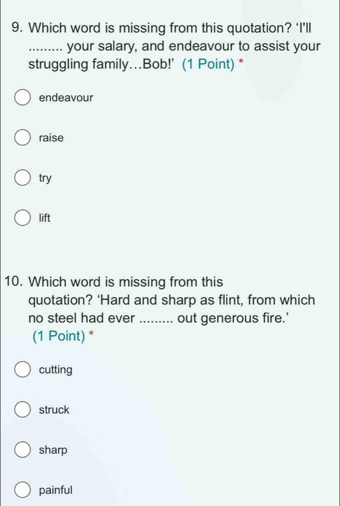 Which word is missing from this quotation? ‘I'll
_your salary, and endeavour to assist your
struggling family….Bob!' (1 Point) *
endeavour
raise
try
lift
10. Which word is missing from this
quotation? ‘Hard and sharp as flint, from which
no steel had ever _out generous fire.'
(1 Point) *
cutting
struck
sharp
painful