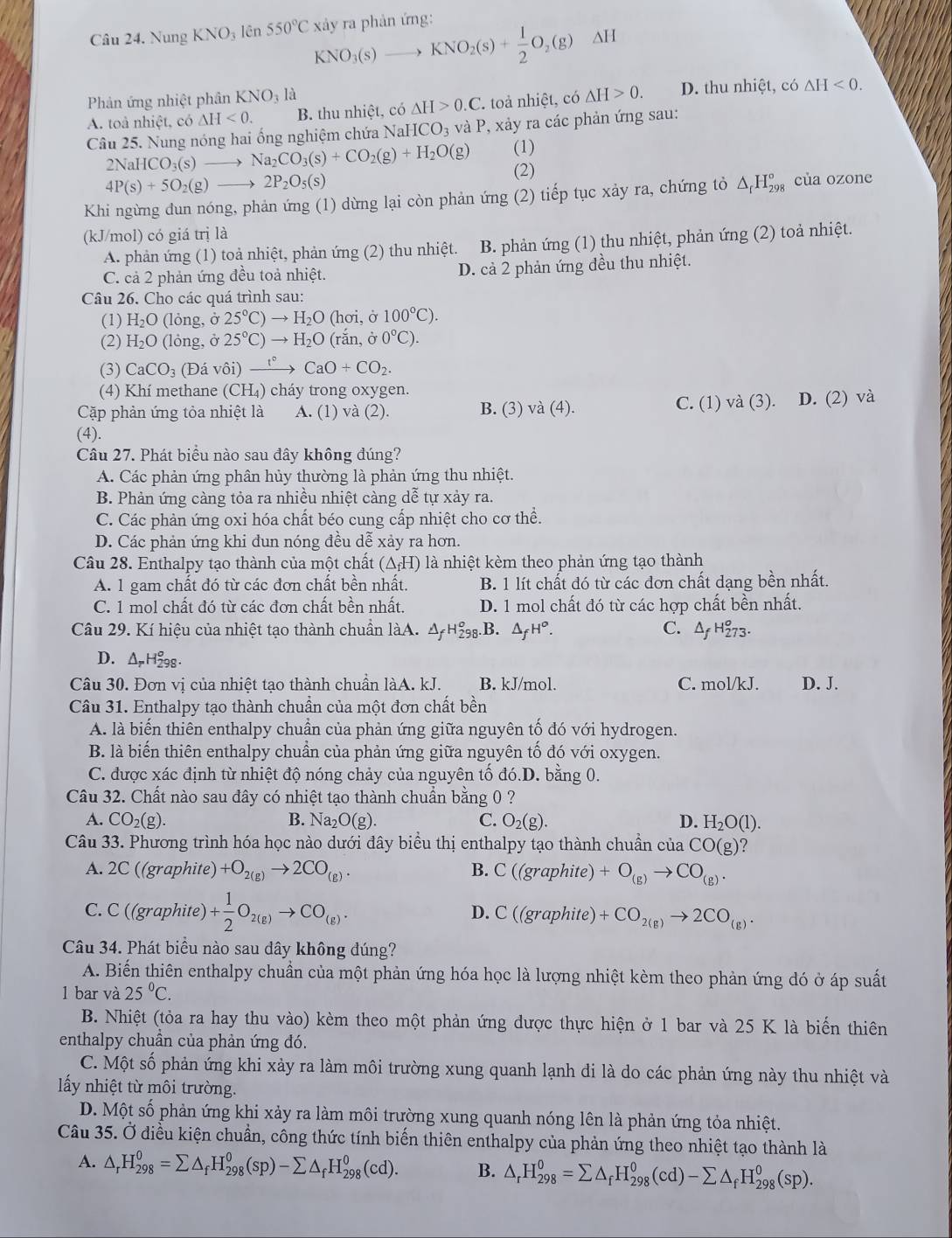 Nung KNO_3 lên 550°C xảy ra phản ứng:
KNO_3(s) _  KNO_2(s)+ 1/2 O_2(g)Delta H
Phản ứng nhiệt phân k KNO_3 à
A. toà nhiệt, có △ H<0. B. thu nhiệt, có △ H>0.C 7 toả nhiệt, có △ H>0. D. thu nhiệt, có
△ H<0.
Câu 25. Nung nóng hai ống nghiệm chứa NaHCO_3 và P, xảy ra các phản ứng sau:
NaHCO_3(s)to Na_2CO_3(s)+CO_2(g)+H_2O(g) (1)
4P(s)+5O_2(g)to 2P_2O_5(s) (2)
Khi ngừng dun nóng, phản ứng (1) dừng lại còn phản ứng (2) tiếp tục xảy ra, chứng tỏ . △ _fH_(298)^o của ozone
(kJ/mol) có giá trị là
A. phản ứng (1) toả nhiệt, phản ứng (2) thu nhiệt. B. phản ứng (1) thu nhiệt, phản ứng (2) toả nhiệt.
C. cả 2 phản ứng đều toả nhiệt. D. cả 2 phản ứng đều thu nhiệt.
Câu 26. Cho các quá trình sau:
(1) H_2O (lỏng, ở 25°C)to H_2O (hơi, ở 100°C).
(2) H_2O (lỏng, ở 25°C)to H_2O (ran,00°C).
(3) CaCO_3 (Đá vhat 0i)xrightarrow t°CaO+CO_2.
(4) Khí methane (CH_4) cháy trong oxygen.
Cặp phản ứng tỏa nhiệt là A. (1) và (2). B. (3) va(4). C. (1) và (3). D. (2) và
(4).
Câu 27. Phát biểu nào sau đây không đúng?
A. Các phản ứng phân hủy thường là phản ứng thu nhiệt.
B. Phản ứng càng tỏa ra nhiều nhiệt càng dễ tự xảy ra.
C. Các phản ứng oxi hóa chất béo cung cấp nhiệt cho cơ thể.
D. Các phản ứng khi đun nóng đều dễ xảy ra hơn.
Câu 28. Enthalpy tạo thành của một chất (△ _fH) là nhiệt kèm theo phản ứng tạo thành
A. 1 gam chất đó từ các đơn chất bền nhất. B. 1 lít chất đó từ các đơn chất dạng bền nhất.
C. 1 mol chất đó từ các đơn chất bền nhất. D. 1 mol chất đó từ các hợp chất bền nhất.
Câu 29. Kí hiệu của nhiệt tạo thành chuẩn làA. △ _fH_(298)^o. B. △ _fH^o. C. △ _fH_(273)^o.
D. ΔH₂8.
Câu 30. Đơn vị của nhiệt tạo thành chuẩn làA. kJ. B. kJ/mol. C. mol/kJ. D. J.
Câu 31. Enthalpy tạo thành chuẩn của một đơn chất bền
A. là biến thiên enthalpy chuẩn của phản ứng giữa nguyên tố đó với hydrogen.
B. là biến thiên enthalpy chuần của phản ứng giữa nguyên tố đó với oxygen.
C. được xác định từ nhiệt độ nóng chảy của nguyên tố đó.D. bằng 0.
Câu 32. Chất nào sau đây có nhiệt tạo thành chuẩn bằng 0 ?
A. CO_2(g). B. Na_2O(g). C. O_2(g). D. H_2O(l).
Câu 33. Phương trình hóa học nào dưới đây biểu thị enthalpy tạo thành chuẩn của CO(g)'
A. 2C ((graphite) +O_2(g)to 2CO_(g). B. C((graphite)+O_(g)to CO_(g).
C. C ((grap hite) )+ 1/2 O_2(g)to CO_(g). D. C((graphite)+CO_2(g)to 2CO_(g).
Câu 34. Phát biểu nào sau dây không đúng?
A. Biến thiên enthalpy chuẩn của một phản ứng hóa học là lượng nhiệt kèm theo phản ứng đó ở áp suất
l bar và 25°C.
B. Nhiệt (tỏa ra hay thu vào) kèm theo một phản ứng dược thực hiện ở 1 bar và 25 K là biến thiên
enthalpy chuẩn của phản ứng đó.
C. Một số phản ứng khi xảy ra làm môi trường xung quanh lạnh đi là do các phản ứng này thu nhiệt và
lấy nhiệt từ môi trường.
D. Một số phản ứng khi xảy ra làm môi trường xung quanh nóng lên là phản ứng tỏa nhiệt.
Câu 35. Ở điều kiện chuẩn, công thức tính biến thiên enthalpy của phản ứng theo nhiệt tạo thành là
A. △ _rH_(298)^0=sumlimits △ _fH_(298)^0(sp)-sumlimits △ _fH_(298)^0(cd). B. △ _rH_(298)^0=sumlimits △ _fH_(298)^0(cd)-sumlimits △ _fH_(298)^0(sp).