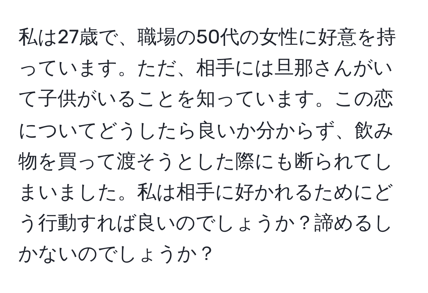 私は27歳で、職場の50代の女性に好意を持っています。ただ、相手には旦那さんがいて子供がいることを知っています。この恋についてどうしたら良いか分からず、飲み物を買って渡そうとした際にも断られてしまいました。私は相手に好かれるためにどう行動すれば良いのでしょうか？諦めるしかないのでしょうか？