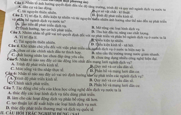 ê thộn một phương án  
Câu I. Nhân tố ảnh hưởng quyết định đến tốc độ tăng trưởng, trình độ và quy mô ngành dịch vụ nước ta
A. dân cư và lao động. Ba cơ sở vật chất - kĩ thuật.
C. tài nguyên thiên nhiên. D. trình độ phát triển kinh tế.
Cầu 2. Vị trí địa lí, điều kiện tự nhiên và tải nguyên thiên nhiên ảnh hướng như thế nào đến sự phát triển
và phân bố ngành dịch vụ nước ta?
A. Tạo tiền đề phát triển dịch vụ. B. Mở rộng các loại hình dịch vụ.
C. Định hướng, tạo cơ hội phát triển. D. Thu hút đầu tư, nâng cao chất lượng.
Câu 3. Nhóm nhân tố giữ vai trò quyết định đối với sự phát triển và phân bố ngành dịch vụ ở nước ta là
A. Vị trí địa lí. B. Diều kiện tự nhiên.
C. Tải nguyên thiên nhiên. D. Điều kiện kinh tế - xã hội.
Câu 4. Khó khăn chủ yếu đối với việc phát triển các ngành dịch vụ ở nước ta hiện nay là
A. chưa có các chính sách đầu tư thích hợp. B. nhu cầu thị trường trong nước giảm nhanh.
C. chất lượng nhân lực chưa đáp ứng yêu cầu. D. chưa ứng dụng nhiều công nghệ hiện đại.
Câu 5: Nhân tố nào sau đây có tác động lớn nhất đến mạng lưới ngành dịch vụ?
A. Trình độ phát triển kinh tế. B. Quy mô và cơ cấu dân số.
C. Mức sống và thu nhập thực tế. D. Phân bố và mạng lưới dân cư.
Câu 6: Nhân tố nào sau đây có vai trò định hướng cho sự phát triển các ngành dịch vụ?
A. Trình độ phát triển kinh tế. B. Quy mô và cơ cấu dân số,
C. Chính sách phát triển. D. Phân bố và mạng lưới dân cư.
Câu 7. Tác động chủ yếu của khoa học công nghệ đến dịch vụ nước ta là
A. thúc đầy các loại hình dịch vụ tiêu dùng phát triển.
B. làm cho các hoạt động dịch vụ phân bố rộng rãi hơn.
C. tạo thuận lợi để xuất hiện các loại hình dịch vụ mới.
D. thúc đầy phát triển thương mại và dịch vụ quốc tế.
II CÂU Hỏi trác ngHiêM đúng / Sai