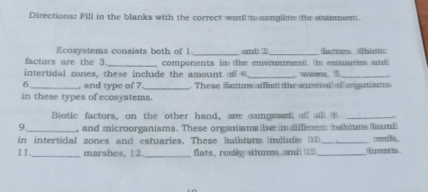 Directions: Fill in the blanks with the correct woll to umlitte the sttattemant. 
Ecosystems consists both of 1 _secoob 2 _Textss Abiutic 
factors are the 3 _ components im the enwinmment. n emuies and 
intertidal zones, these include the amount of _ 
_ 
6 _, and type of 7 _ . These futoss affantt t the ausi i ff oam sa 
in these types of ecosystems. 
Biotic factors, on the other hand, are campman off aill B _a b 
9._ , and microorganisms. These organiisms llive in diffient hailiums fumt 
in intertidal zones and estuaries. These hmlituts imdlutie D_ c eed bn . 
11. _marshes, 12 _flats, roukly skess and 133 _ Concent ts