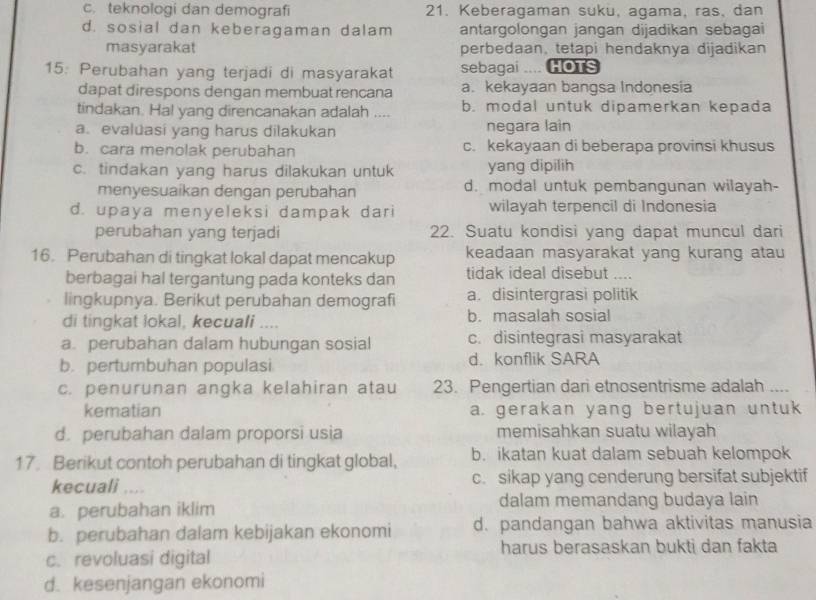 c. teknologi dan demografi 21. Keberagaman suku, agama, ras, dan
d. sosial dan keberagaman dalam antargolongan jangan dijadikan sebagai
masyarakat perbedaan, tetapi hendaknya dijadikan
15: Perubahan yang terjadi di masyarakat sebagai HOTS
dapat direspons dengan membuat rencana a. kekayaan bangsa Indonesia
tindakan. Hal yang direncanakan adalah .... b. modal untuk dipamerkan kepada
a. evaluasi yang harus dilakukan negara lain
b. cara menolak perubahan c. kekayaan di beberapa provinsi khusus
c. tindakan yang harus dilakukan untuk yang dipilih
menyesuaikan dengan perubahan d. modal untuk pembangunan wilayah-
d. upaya menyeleksi dampak dari wilayah terpencil di Indonesia
perubahan yang terjadi 22. Suatu kondisi yang dapat muncul dari
16. Perubahan di tingkat lokal dapat mencakup keadaan masyarakat yang kurang atau
berbagai hal tergantung pada konteks dan tidak ideal disebut     
lingkupnya. Berikut perubahan demografi a. disintergrasi politik
di tingkat lokal, kecuali .... b. masalah sosial
a. perubahan dalam hubungan sosial c. disintegrasi masyarakat
b. pertumbuhan populasi d. konflik SARA
c. penurunan angka kelahiran atau 23. Pengertian dari etnosentrisme adalah
kematian a. gerakan yang bertujuan untuk
d. perubahan dalam proporsi usia memisahkan suatu wilayah
17. Berikut contoh perubahan di tingkat global, b. ikatan kuat dalam sebuah kelompok
kecuali .... c. sikap yang cenderung bersifat subjektif
dalam memandang budaya lain
a. perubahan iklim
b. perubahan dalam kebijakan ekonomi d. pandangan bahwa aktivitas manusia
c. revoluasi digital harus berasaskan bukti dan fakta
d. kesenjangan ekonomi