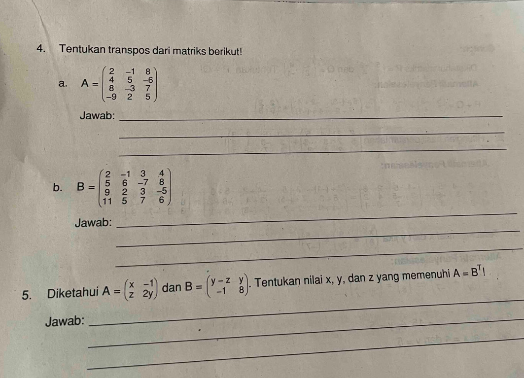 Tentukan transpos dari matriks berikut! 
a. A=beginpmatrix 2&-1&8 4&5&-6 8&-3&7 -9&2&5endpmatrix
Jawab:_ 
_ 
_ 
b. B=beginpmatrix 2&-1&3&4 5&6&-7&8 9&2&3&-5 11&5&7&6endpmatrix
_ 
Jawab: 
_ 
_ 
5. Diketahui A=beginpmatrix x&-1 z&2yendpmatrix dan B=beginpmatrix y-z&y -1&8endpmatrix. . Tentukan nilai x, y, dan z yang memenuhi A=B^TI
Jawab:_ 
_ 
_